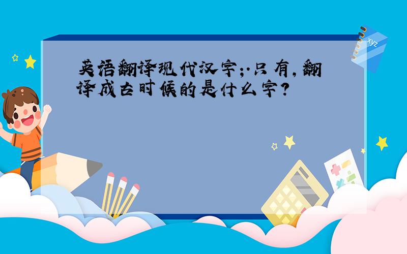 英语翻译现代汉字;.只有,翻译成古时候的是什么字?