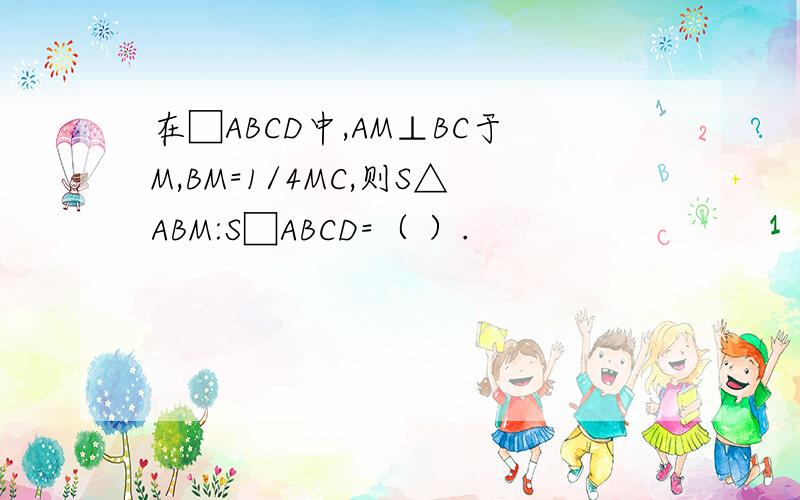 在□ABCD中,AM⊥BC于M,BM=1/4MC,则S△ABM:S□ABCD=（ ）.