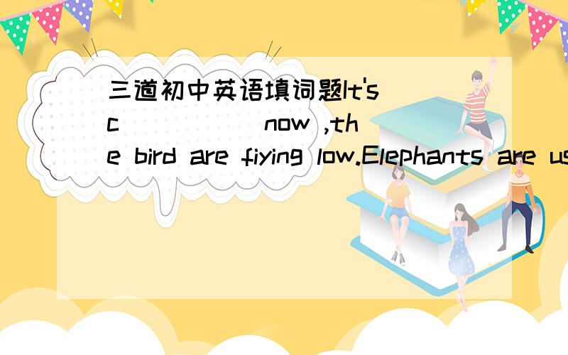 三道初中英语填词题It's c_____ now ,the bird are fiying low.Elephants are usually f______.So you needn't to worry about them.It's h______ in spring.So you'd better take an umbralle with you.Uncle Wang is very kind,you're c_____ to be happy wi