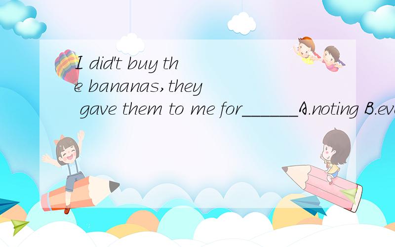 I did't buy the bananas,they gave them to me for______A.noting B.everything C.anything D.something怎么翻译阿?