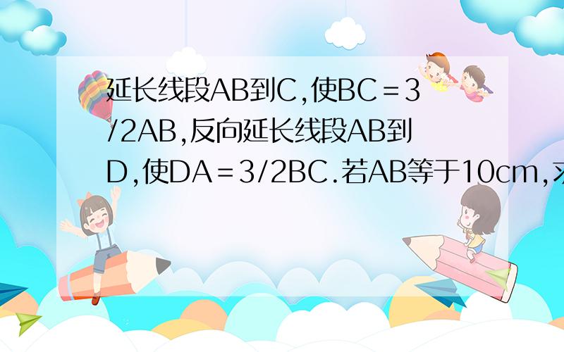 延长线段AB到C,使BC＝3/2AB,反向延长线段AB到D,使DA＝3/2BC.若AB等于10cm,求CD的长.（答案等于47.5cm,要列式）