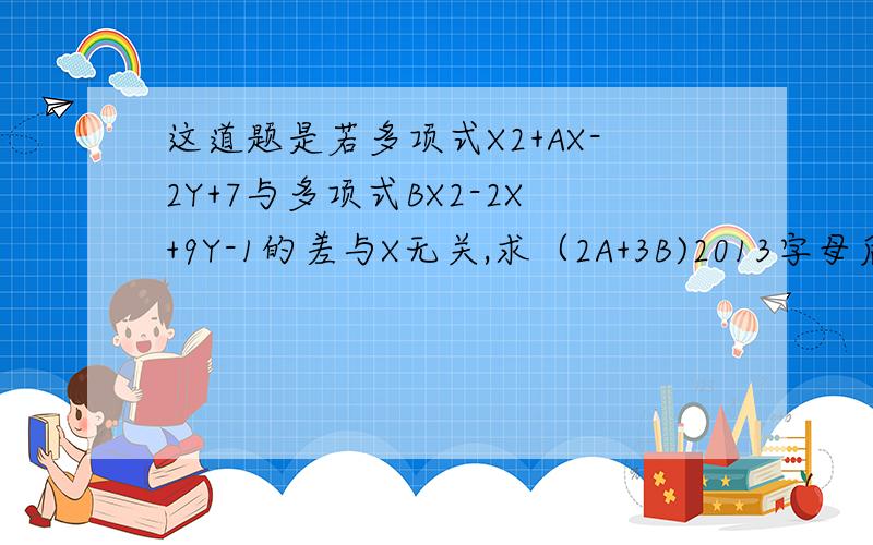 这道题是若多项式X2+AX-2Y+7与多项式BX2-2X+9Y-1的差与X无关,求（2A+3B)2013字母后的数字是平方,还有一道题是化简ab-2（ab-（3a2b-（4ab2+1\2ab)-3a2b））—3ab2 做好的100财富给你2013是平方哈 不要搞成乘