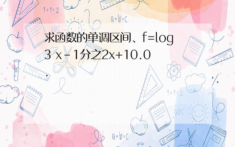 求函数的单调区间、f=log3 x-1分之2x+10.0.