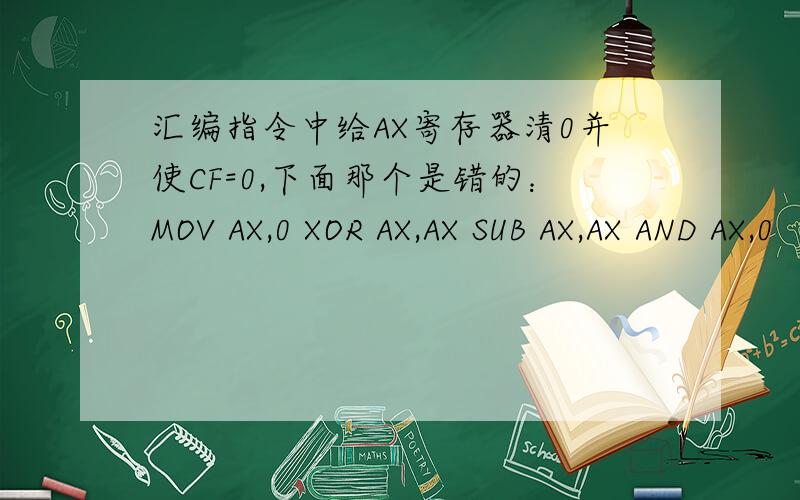 汇编指令中给AX寄存器清0并使CF=0,下面那个是错的：MOV AX,0 XOR AX,AX SUB AX,AX AND AX,0