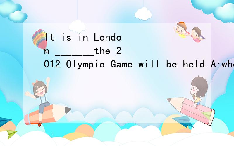 It is in London _______the 2012 Olympic Game will be held.A:where B:thatC:which D:whenOur life is no longer _____ it was fifty years ago.A:what B:whichC:that D:thanPlease tell the news to everyone ____is waiting outside.A:whom B:whichC:that D:what