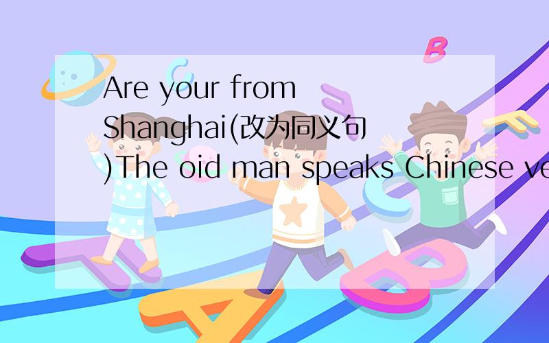 Are your from Shanghai(改为同义句)The oid man speaks Chinese very well(改为一般疑问句)