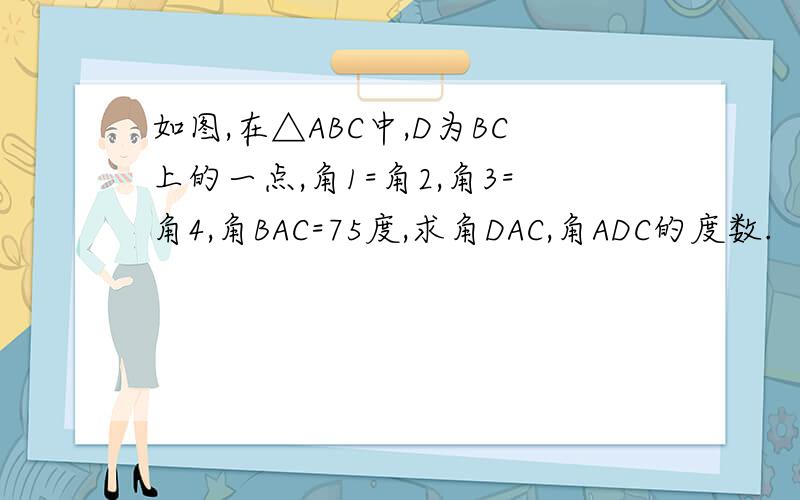 如图,在△ABC中,D为BC上的一点,角1=角2,角3=角4,角BAC=75度,求角DAC,角ADC的度数.