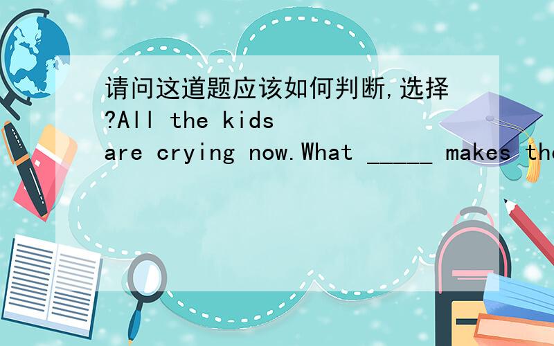 请问这道题应该如何判断,选择?All the kids are crying now.What _____ makes them so unhappy?　　A.it is B.is it C.it is that D.is it that