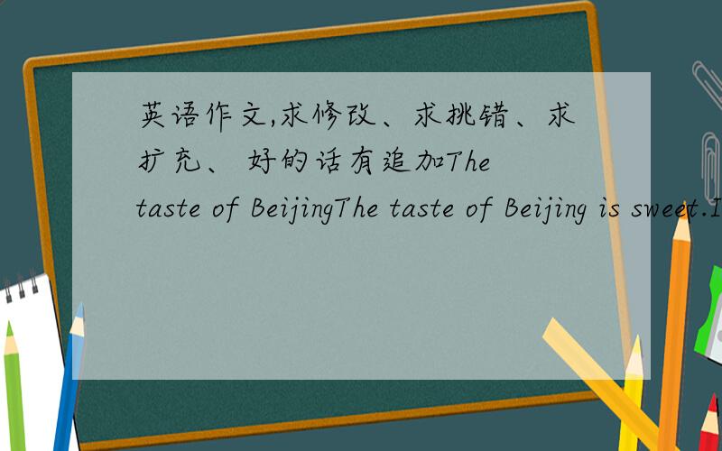 英语作文,求修改、求挑错、求扩充、 好的话有追加The taste of BeijingThe taste of Beijing is sweet.Ice-sugar gourd,Soybean-flour ,Cake Glutinous rice ball which are the Beijing characteristic snacks is sweet.Ice-sugar gourd is almo
