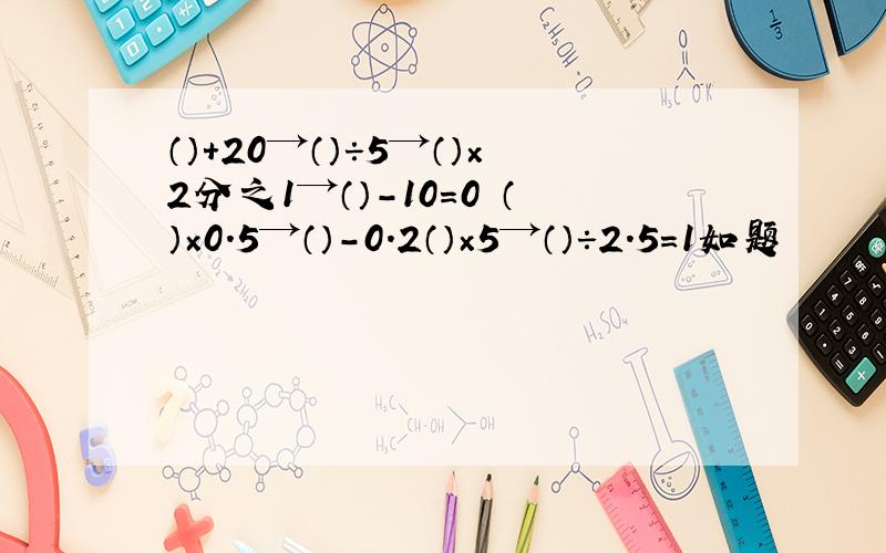 （）＋20→（）÷5→（）×2分之1→（）-10=0 （）×0.5→（）-0.2（）×5→（）÷2.5=1如题
