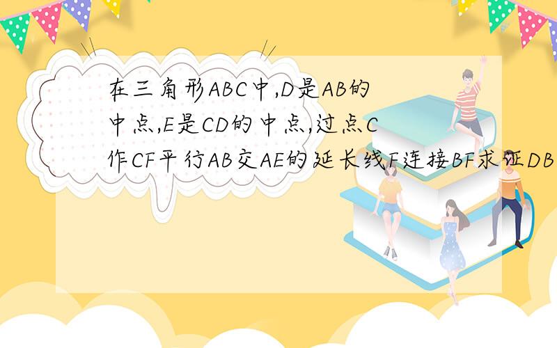 在三角形ABC中,D是AB的中点,E是CD的中点,过点C作CF平行AB交AE的延长线F连接BF求证DB等于CF