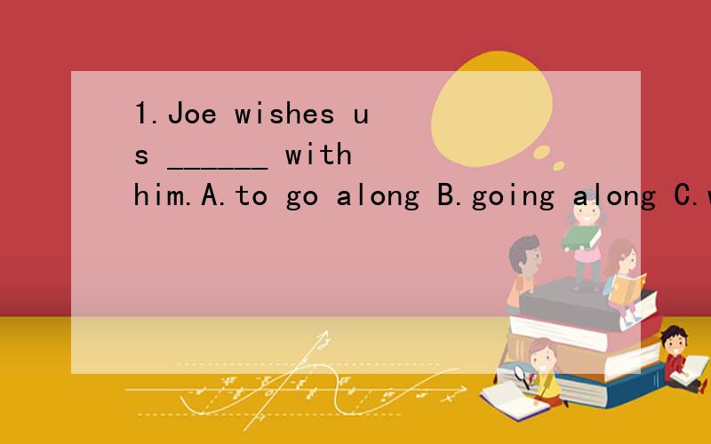 1.Joe wishes us ______ with him.A.to go along B.going along C.went along D.will go along我想选B,请总结一下wish的用法2.It is master Wu who taught us _______ the machine.A.what to do with B.ran C.how to run D.how could run分析一下A,C如