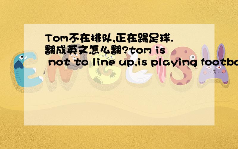 Tom不在排队,正在踢足球.翻成英文怎么翻?tom is not to line up,is playing football.