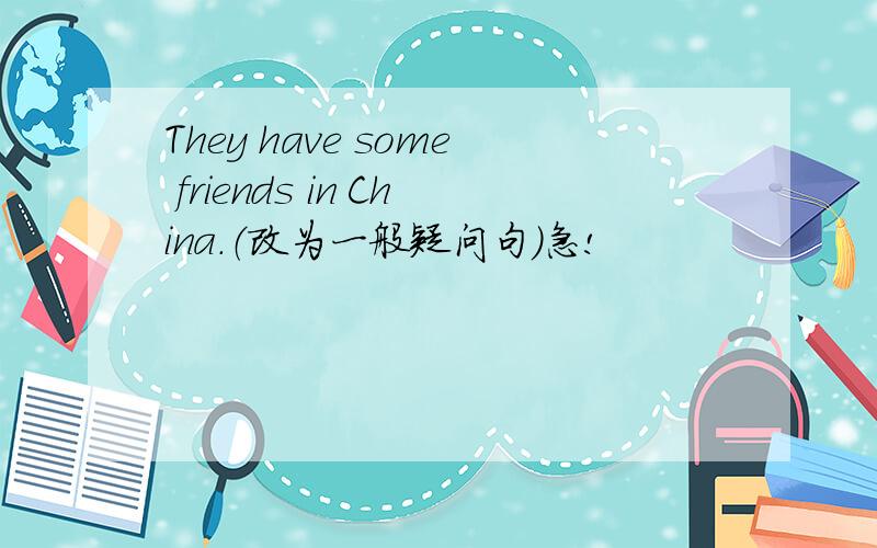 They have some friends in China.（改为一般疑问句）急!