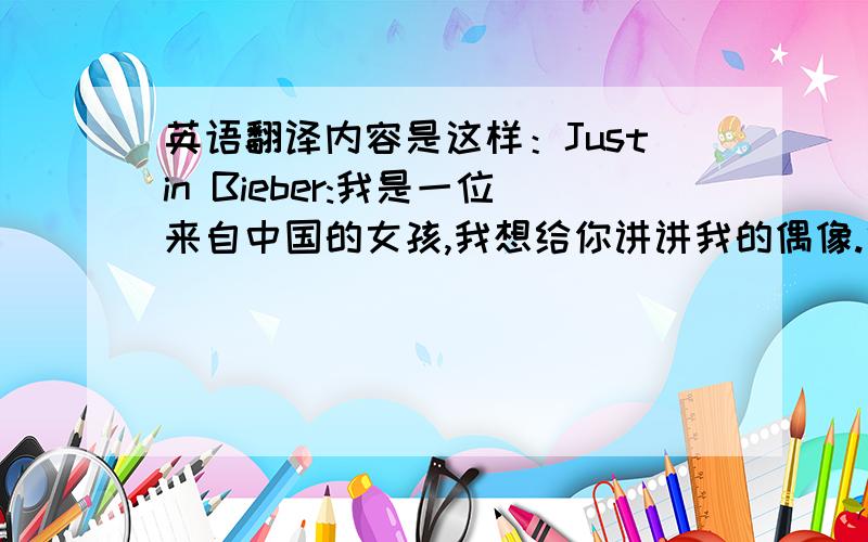 英语翻译内容是这样：Justin Bieber:我是一位来自中国的女孩,我想给你讲讲我的偶像.他叫Justin Bieber.我曾以为我爱的只会有一个人直到今年冬天他闯入了我的世界舞台上的他是如此夺目视线无