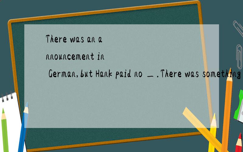There was an announcement in German,but Hank paid no _.There was something else he paid _.A.attention ;attention B.attention to;attention toC.attention to;attention D.attention;attention to我知道pay attention to,但为什么前面一个空要填at