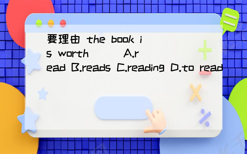 要理由 the book is worth（ ） A.read B.reads C.reading D.to read