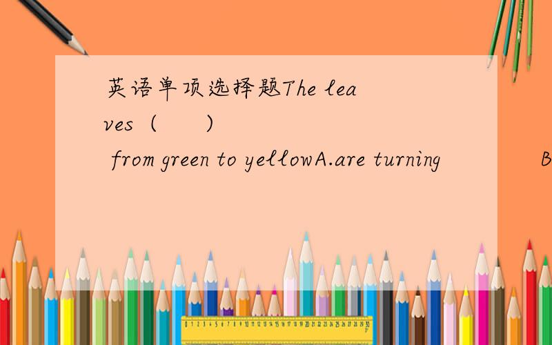 英语单项选择题The leaves  (      )  from green to yellowA.are turning             B.is turning            C.turns                  D.turned