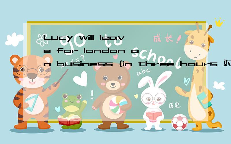 Lucy will leave for london on business (in three hours 对括号部分提问如果每个人都能为保护环境作出自己的贡献,这个世界将变得更加美好the world will become much more beautiful if everyone                  a contributi
