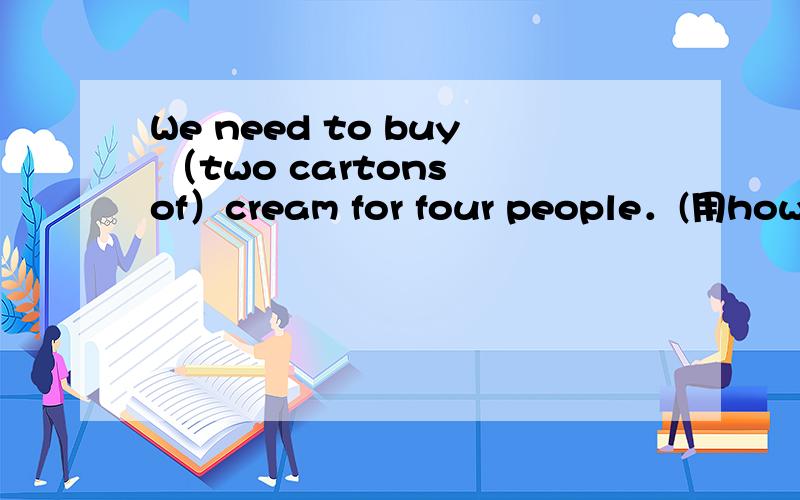 We need to buy （two cartons of）cream for four people．(用how much对括号部分提问)