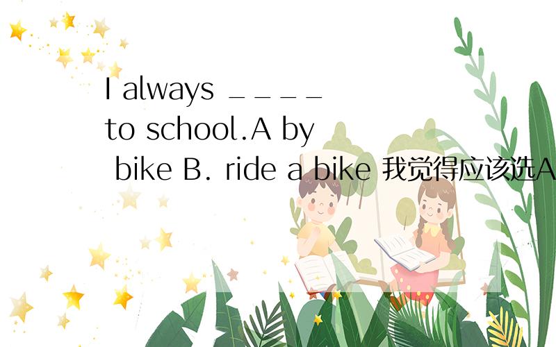 I always ____ to school.A by bike B. ride a bike 我觉得应该选A吧大家帮帮我吧