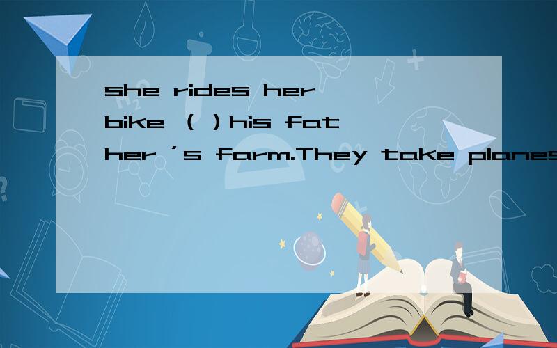 she rides her bike （）his father ’s farm.They take planes （）Beijing （）vacation.she lives far （）her school 用适当的介词填空