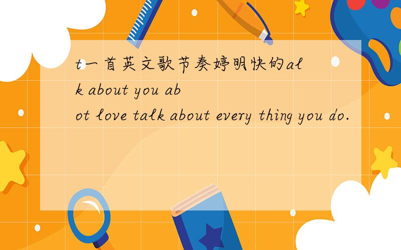 t一首英文歌节奏婷明快的alk about you abot love talk about every thing you do.