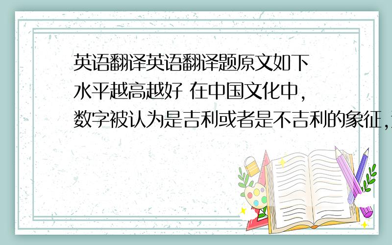 英语翻译英语翻译题原文如下 水平越高越好 在中国文化中,数字被认为是吉利或者是不吉利的象征,这是根据其数字发音与所联系的汉字意义有关.例如6、8、9都是吉利的数字,就是因为他们的