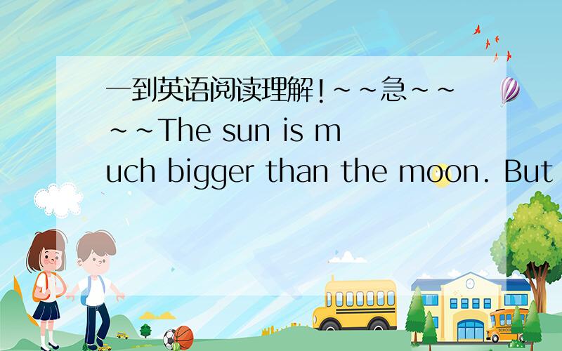 一到英语阅读理解!～～急～～～～The sun is much bigger than the moon. But sometimes the moon looks bigger than the sun because it's much nearer to the earth.The sun is very bright. It gives very strong light. The moon looks quite bright