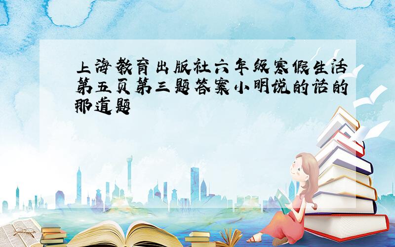 上海教育出版社六年级寒假生活第五页第三题答案小明说的话的那道题