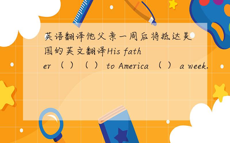 英语翻译他父亲一周后将抵达美国的英文翻译His father （ ）（ ） to America （ ） a week.