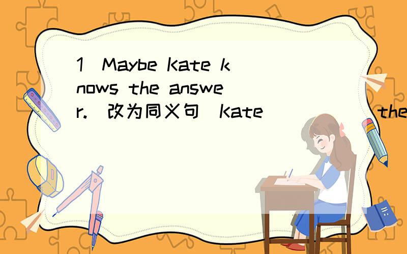 1`Maybe Kate knows the answer.(改为同义句）Kate ( )( ) the answer.
