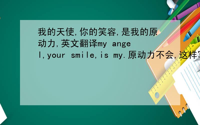 我的天使,你的笑容,是我的原动力,英文翻译my angel,your smile,is my.原动力不会,这样写会不会语法错误?