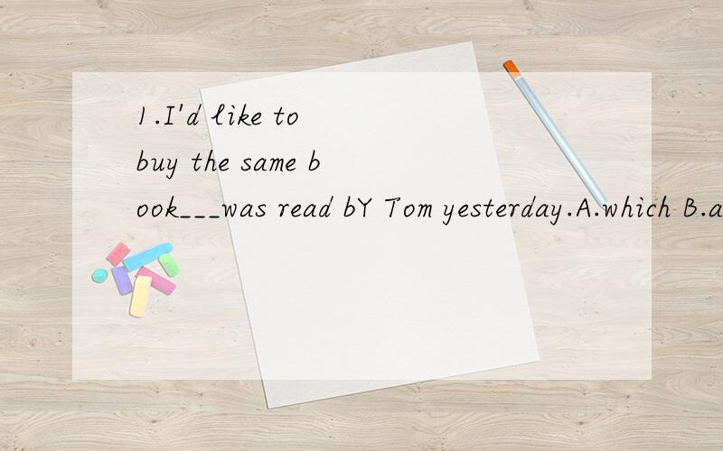 1.I'd like to buy the same book___was read bY Tom yesterday.A.which B.as C.that D.BorC2.That is the same man ___ asked me for money yesterday.A.which B.as C.that D.BorC3.She is the same girl___I sat next to in class yesterday.A.which B.as C.that D.Bo