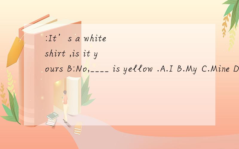 :It’s a white shirt ,is it yours B:No,____ is yellow .A.I B.My C.Mine D.Me