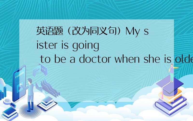 英语题（改为同义句）My sister is going to be a doctor when she is older.(改为同义句）My sister is going to be a doctor when she___  ___
