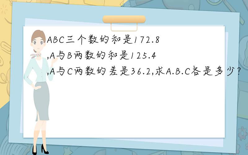 ABC三个数的和是172.8,A与B两数的和是125.4,A与C两数的差是36.2,求A.B.C各是多少?