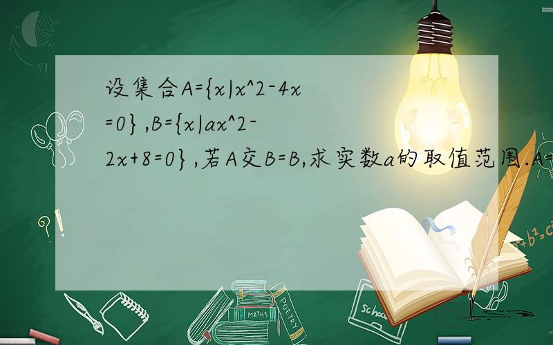 设集合A={x|x^2-4x=0},B={x|ax^2-2x+8=0},若A交B=B,求实数a的取值范围.A={0,4},B包含于A.1）B=∅,△＞0,a＞1/82）B≠∅,△=0,a=1/8,B={0}或{4}----a1无解（舍去）,a2=0（不符合a=1/8,舍去）==>a=1/8.∵B={0},a无解