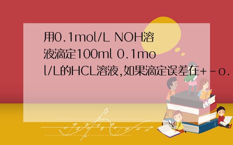 用0.1mol/L NOH溶液滴定100ml 0.1mol/L的HCL溶液,如果滴定误差在+-o.1%以内,反应完毕后,溶液的ph值范围A.6.9-7.1   B.3.3-10.7   C.4.3-9.7   D.6-8选C  WHY