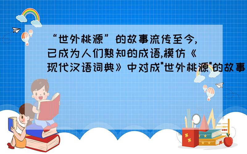“世外桃源”的故事流传至今,已成为人们熟知的成语,模仿《现代汉语词典》中对成