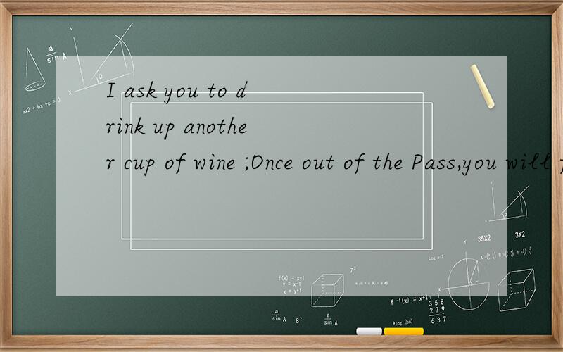 I ask you to drink up another cup of wine ;Once out of the Pass,you will find no old friends.这是一首古诗中的两句英文译文,请写出汉语译文!