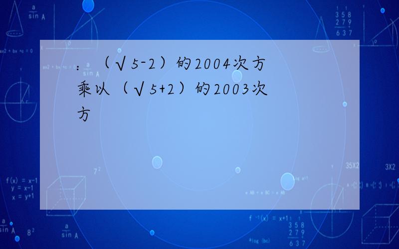 ：（√5-2）的2004次方乘以（√5+2）的2003次方
