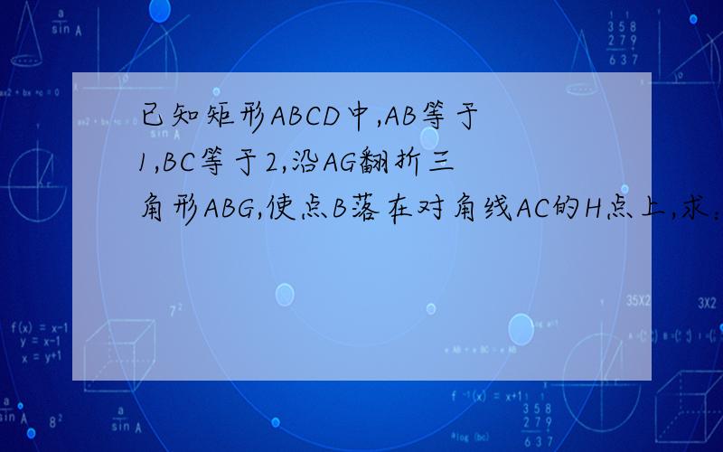 已知矩形ABCD中,AB等于1,BC等于2,沿AG翻折三角形ABG,使点B落在对角线AC的H点上,求：（1）BG的长（2）三角形CGH的面积