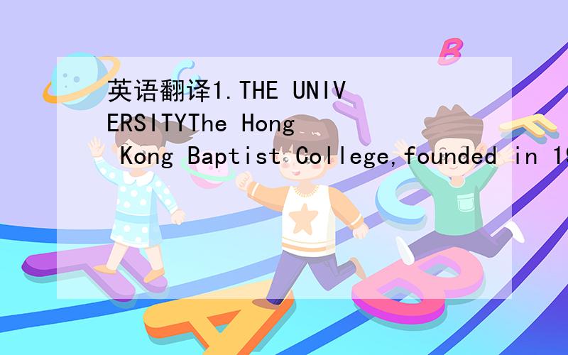 英语翻译1.THE UNIVERSITYThe Hong Kong Baptist College,founded in 1956,was renamed Hong Kong Baptist University in November 1994.TheUniversity is a fully government-funded three-year post Advanced-Level tertiary educational institution.The degreep