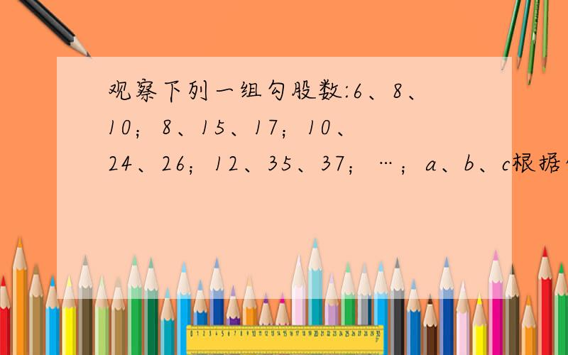观察下列一组勾股数:6、8、10；8、15、17；10、24、26；12、35、37；…；a、b、c根据你的发现.观察下列一组勾股数:6、8、10；8、15、17；10、24、26；12、35、37；…；a、b、c根据你的发现,写出当a=2