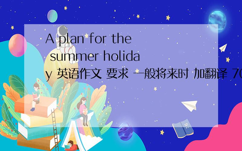 A plan for the summer holiday 英语作文 要求 一般将来时 加翻译 70字左右