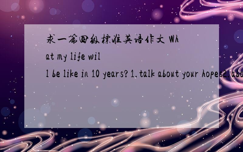 求一篇四级标准英语作文 What my life will be like in 10 years?1.talk about your hopes2.about your fears3.and what’s your actual plan for the next 10 years