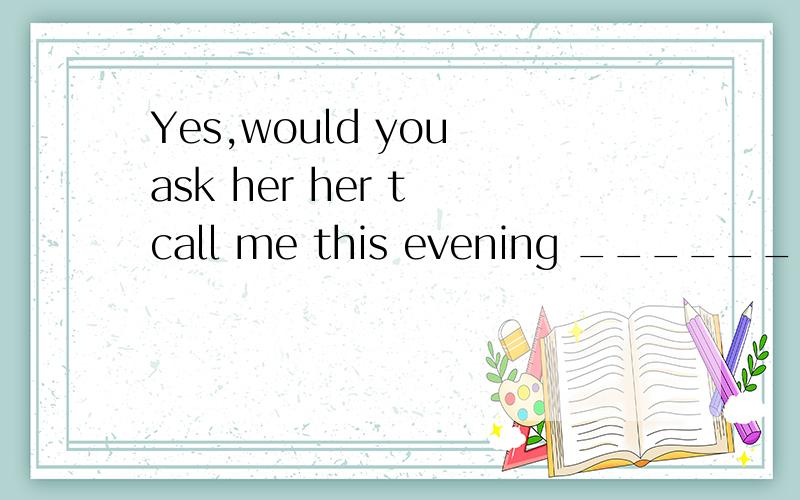 Yes,would you ask her her t call me this evening ____________ .填单词