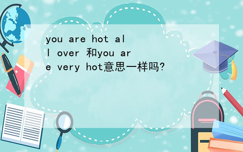 you are hot all over 和you are very hot意思一样吗?