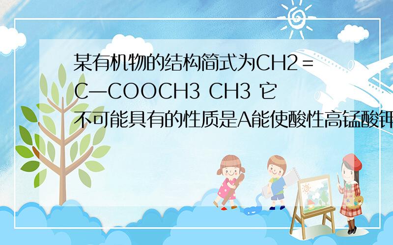 某有机物的结构简式为CH2＝C—COOCH3 CH3 它不可能具有的性质是A能使酸性高锰酸钾溶液褪色 B能水解  C能使溴的四氯化碳溶液褪色 D能与NaCO3溶液发生反应